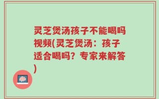 灵芝煲汤孩子不能喝吗视频(灵芝煲汤：孩子适合喝吗？专家来解答)