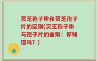 灵芝孢子粉和灵芝孢子片的区别(灵芝孢子粉与孢子片的差别：你知道吗？)