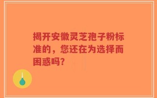 揭开安徽灵芝孢子粉标准的，您还在为选择而困惑吗？