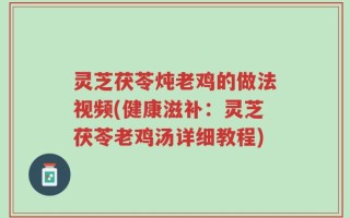 灵芝茯苓炖老鸡的做法视频(健康滋补：灵芝茯苓老鸡汤详细教程)