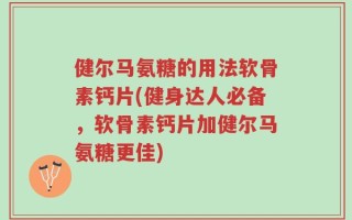 健尔马氨糖的用法软骨素钙片(健身达人必备，软骨素钙片加健尔马氨糖更佳)