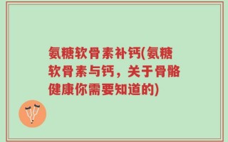 氨糖软骨素补钙(氨糖软骨素与钙，关于骨骼健康你需要知道的)