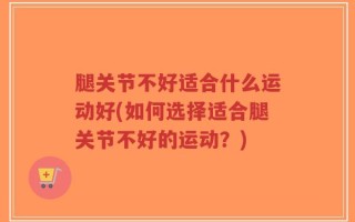 腿关节不好适合什么运动好(如何选择适合腿关节不好的运动？)