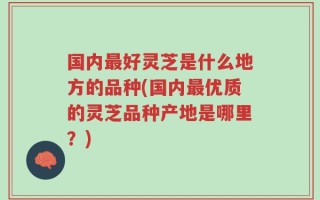 国内最好灵芝是什么地方的品种(国内最优质的灵芝品种产地是哪里？)