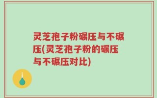 灵芝孢子粉碾压与不碾压(灵芝孢子粉的碾压与不碾压对比)
