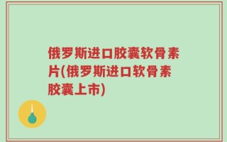 俄罗斯进口胶囊软骨素片(俄罗斯进口软骨素胶囊上市)