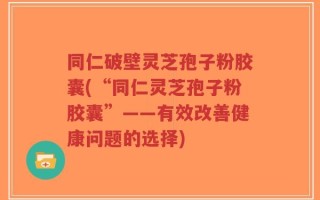 同仁破壁灵芝孢子粉胶囊(“同仁灵芝孢子粉胶囊”——有效改善健康问题的选择)