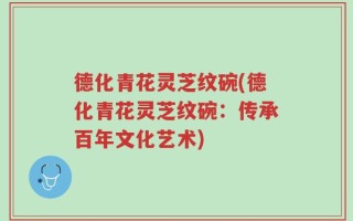 德化青花灵芝纹碗(德化青花灵芝纹碗：传承百年文化艺术)