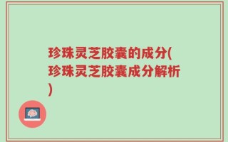 珍珠灵芝胶囊的成分(珍珠灵芝胶囊成分解析)