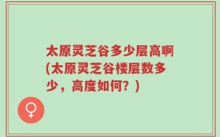 太原灵芝谷多少层高啊(太原灵芝谷楼层数多少，高度如何？)