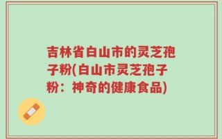 吉林省白山市的灵芝孢子粉(白山市灵芝孢子粉：神奇的健康食品)