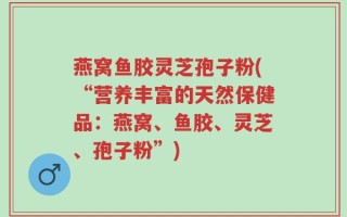 燕窝鱼胶灵芝孢子粉(“营养丰富的天然保健品：燕窝、鱼胶、灵芝、孢子粉”)