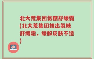 北大荒集团氨糖舒缓霜(北大荒集团推出氨糖舒缓霜，缓解皮肤不适)