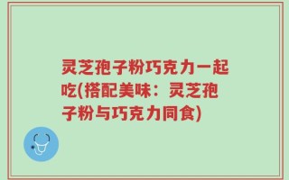 灵芝孢子粉巧克力一起吃(搭配美味：灵芝孢子粉与巧克力同食)