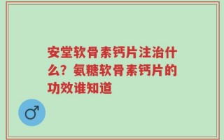 安堂软骨素钙片注治什么？氨糖软骨素钙片的功效谁知道