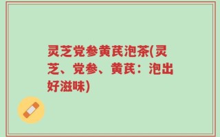 灵芝党参黄芪泡茶(灵芝、党参、黄芪：泡出好滋味)