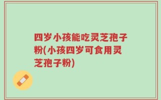 四岁小孩能吃灵芝孢子粉(小孩四岁可食用灵芝孢子粉)