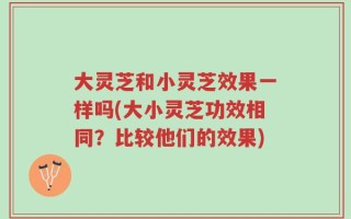 大灵芝和小灵芝效果一样吗(大小灵芝功效相同？比较他们的效果)