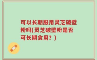 可以长期服用灵芝破壁粉吗(灵芝破壁粉是否可长期食用？)