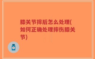 膝关节摔后怎么处理(如何正确处理摔伤膝关节)
