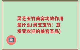 灵芝玉竹美容功效作用是什么(灵芝玉竹：愈发受欢迎的美容圣品)