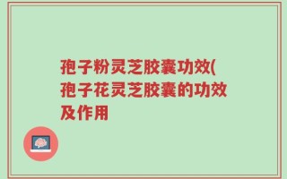 孢子粉灵芝胶囊功效(孢子花灵芝胶囊的功效及作用