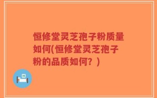 恒修堂灵芝孢子粉质量如何(恒修堂灵芝孢子粉的品质如何？)