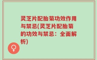 灵芝片配胎菊功效作用与禁忌(灵芝片配胎菊的功效与禁忌：全面解析)