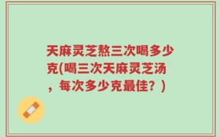 天麻灵芝熬三次喝多少克(喝三次天麻灵芝汤，每次多少克最佳？)