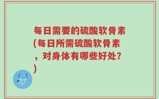 每日需要的硫酸软骨素(每日所需硫酸软骨素，对身体有哪些好处？)