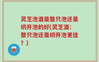 灵芝泡酒是整只泡还是切开泡的好(灵芝酒：整只泡还是切开泡更佳？)