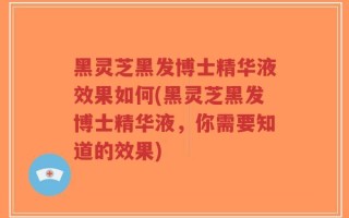 黑灵芝黑发博士精华液效果如何(黑灵芝黑发博士精华液，你需要知道的效果)