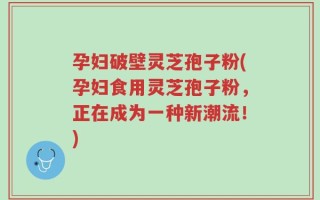 孕妇破壁灵芝孢子粉(孕妇食用灵芝孢子粉，正在成为一种新潮流！)