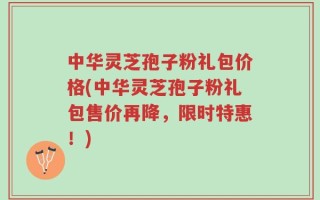 中华灵芝孢子粉礼包价格(中华灵芝孢子粉礼包售价再降，限时特惠！)