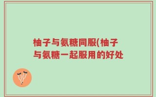 柚子与氨糖同服(柚子与氨糖一起服用的好处