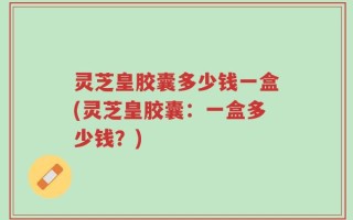 灵芝皇胶囊多少钱一盒(灵芝皇胶囊：一盒多少钱？)