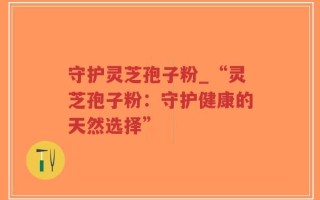 守护灵芝孢子粉_“灵芝孢子粉：守护健康的天然选择”
