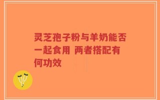灵芝孢子粉与羊奶能否一起食用 两者搭配有何功效
