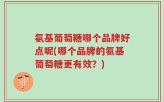 氨基葡萄糖哪个品牌好点呢(哪个品牌的氨基葡萄糖更有效？)
