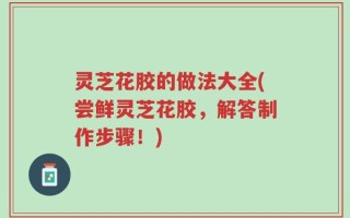 灵芝花胶的做法大全(尝鲜灵芝花胶，解答制作步骤！)