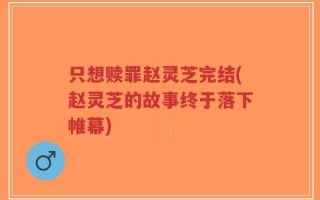 只想赎罪赵灵芝完结(赵灵芝的故事终于落下帷幕)