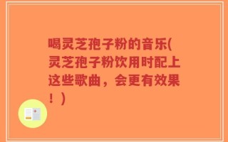 喝灵芝孢子粉的音乐(灵芝孢子粉饮用时配上这些歌曲，会更有效果！)