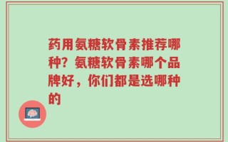 药用氨糖软骨素推荐哪种？氨糖软骨素哪个品牌好，你们都是选哪种的