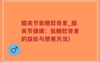 膝关节氨糖软骨素_膝关节健康：氨糖软骨素的益处与使用方法)