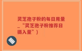 灵芝孢子粉的每日用量_“灵芝孢子粉推荐日摄入量”)