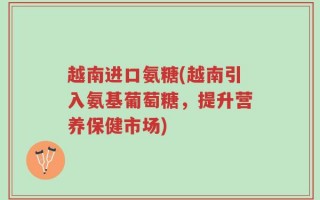越南进口氨糖(越南引入氨基葡萄糖，提升营养保健市场)