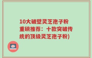 10大破壁灵芝孢子粉重磅推荐：十款突破传统的顶级灵芝孢子粉)