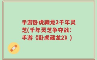 手游卧虎藏龙2千年灵芝(千年灵芝争夺战：手游《卧虎藏龙2》)