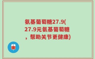 氨基葡萄糖27.9(27.9元氨基葡萄糖，帮助关节更健康)
