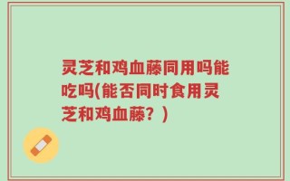 灵芝和鸡血藤同用吗能吃吗(能否同时食用灵芝和鸡血藤？)